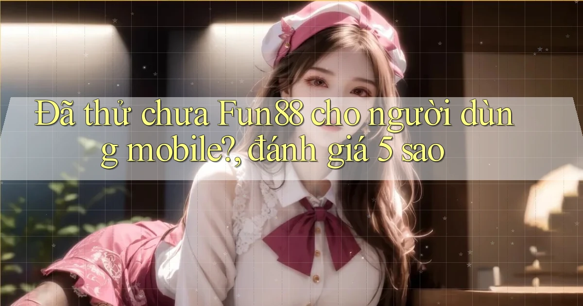 Đã thử chưa Fun88 cho người dùng mobile, đánh giá 5 sao