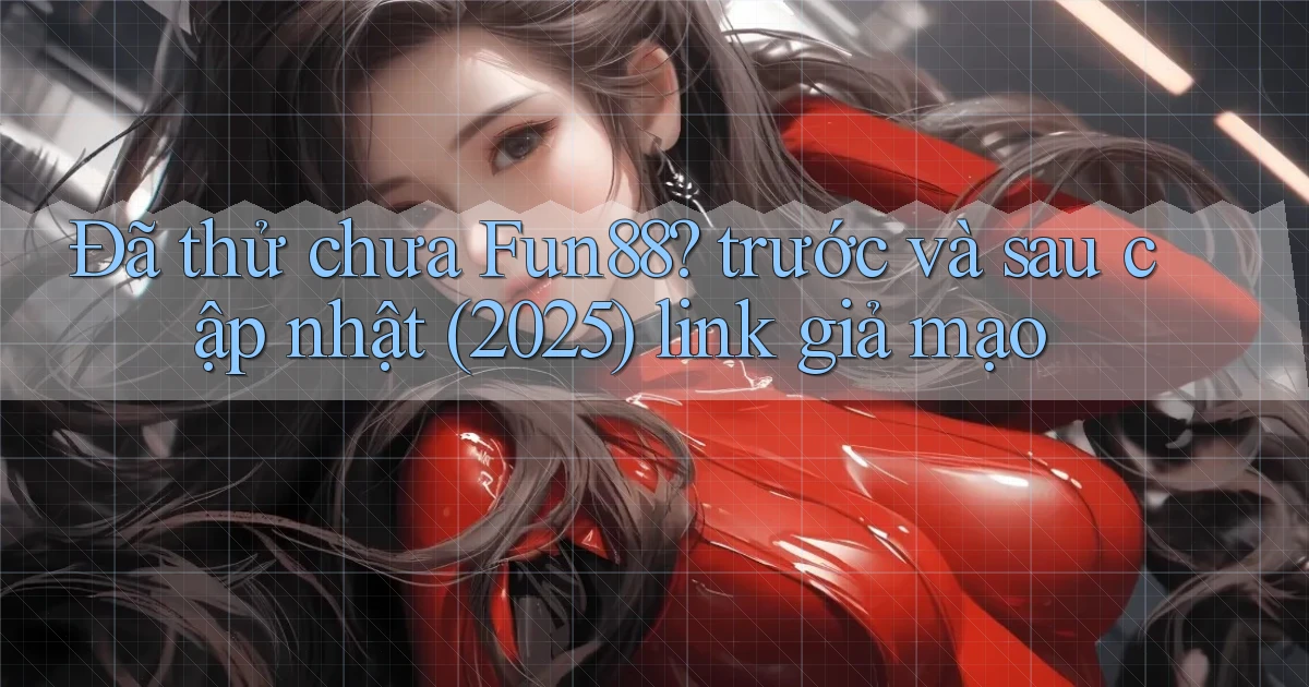 Đã thử chưa Fun88 trước và sau cập nhật (2025) link giả mạo