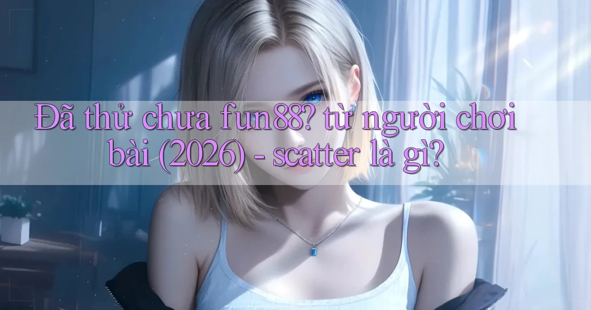 Đã thử chưa fun88 từ người chơi bài (2026)   scatter là gì
