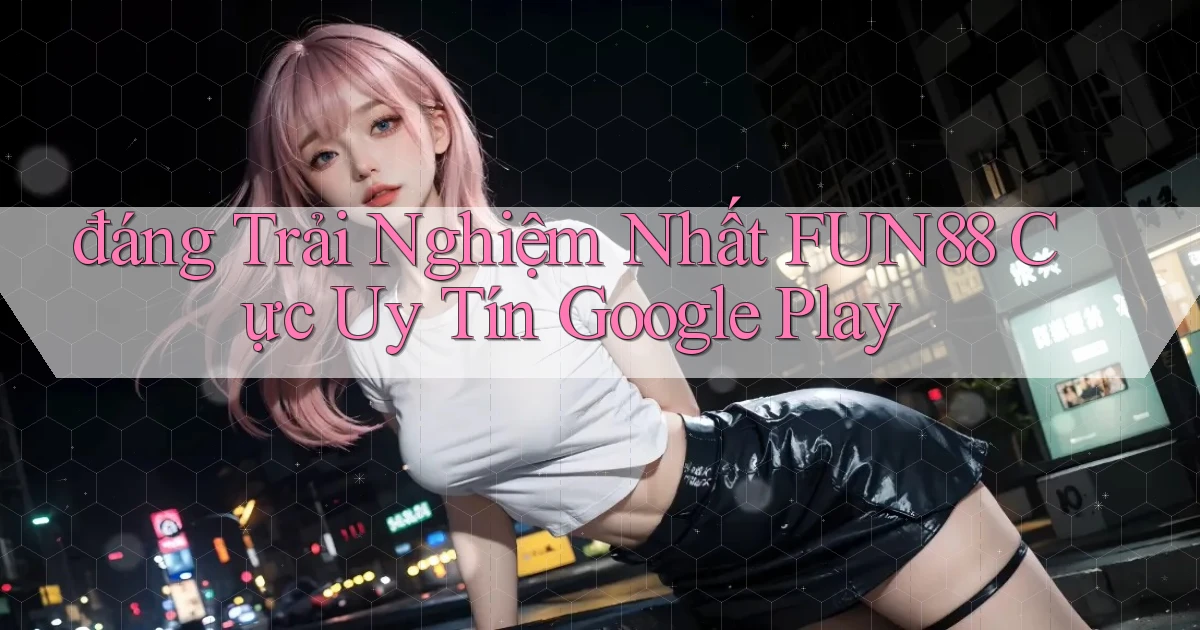 đáng trải nghiệm nhất fun88 cực uy tín google play