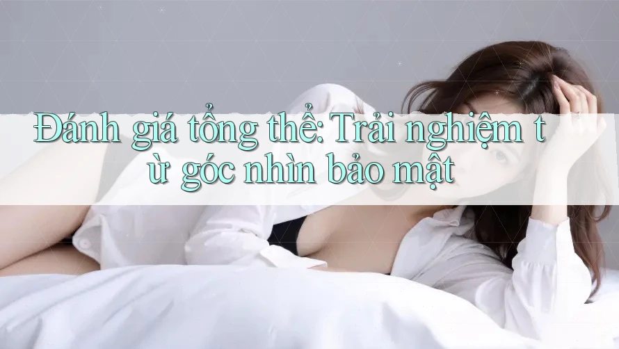 Đánh giá tổng thể: Trải nghiệm từ góc nhìn bảo mật