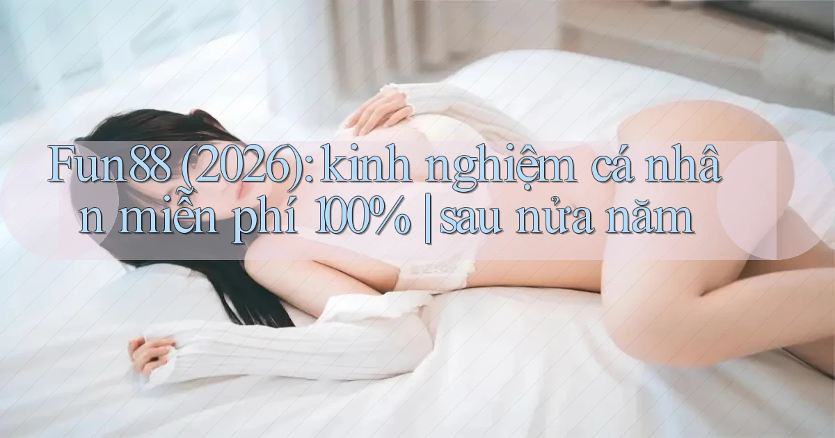 Fun88 (2026) kinh nghiệm cá nhân miễn phí 100% sau nửa năm