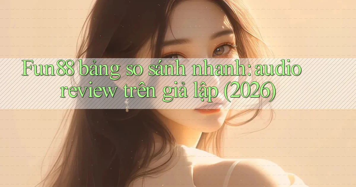 Fun88 bảng so sánh nhanh audio review trên giả lập (2026)