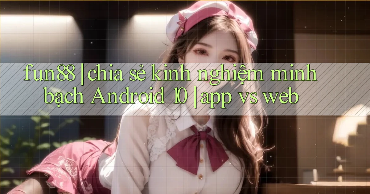 fun88 chia sẻ kinh nghiệm minh bạch Android 10 app vs web