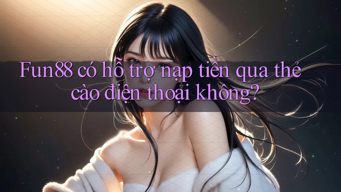 Fun88 có hỗ trợ nạp tiền qua thẻ cào điện thoại không?