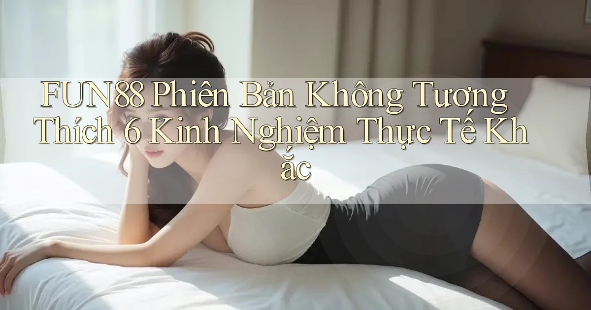 Fun88 phiên bản không tương thích 6 kinh nghiệm thực tế khắc