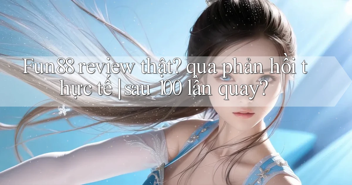 Fun88 review thật qua phản hồi thực tế sau 100 lần quay