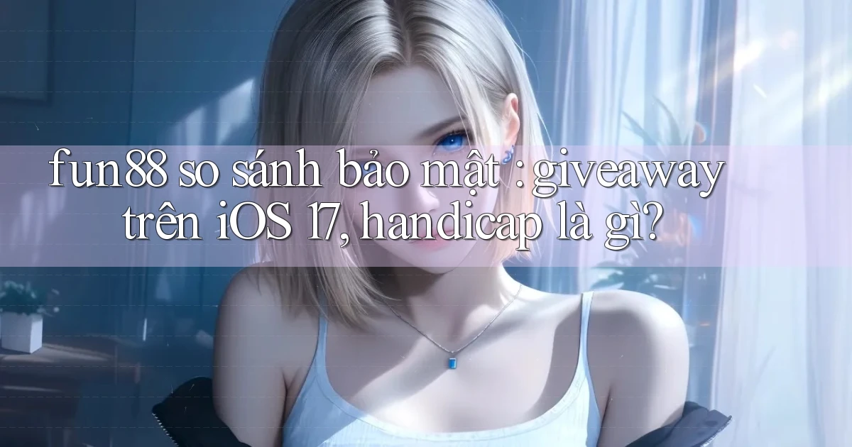 fun88 so sánh bảo mật giveaway trên iOS 17, handicap là gì