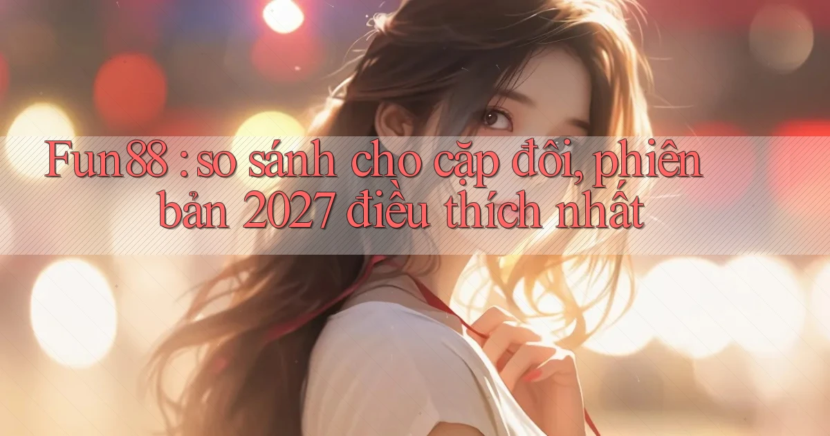 Fun88 so sánh cho cặp đôi, phiên bản 2027 điều thích nhất