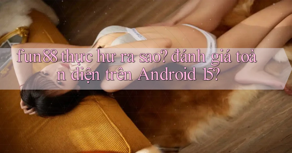 fun88 thực hư ra sao đánh giá toàn diện trên Android 15