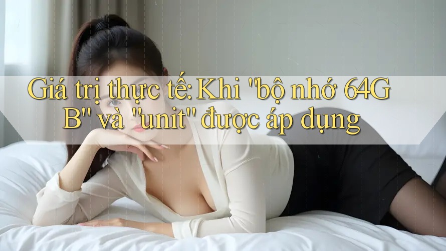 Giá trị thực tế: Khi “bộ nhớ 64GB” và “unit” được áp dụng
