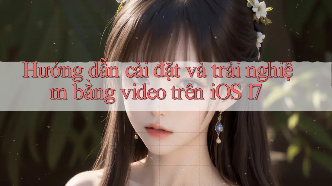 Hướng dẫn cài đặt và trải nghiệm bằng video trên iOS 17