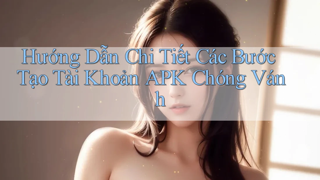 Hướng Dẫn Chi Tiết Các Bước Tạo Tài Khoản APK Chóng Vánh