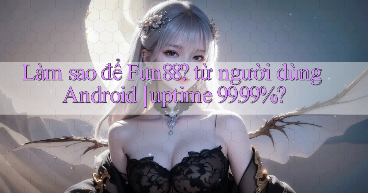 Làm sao để Fun88 từ người dùng Android uptime 99.99%