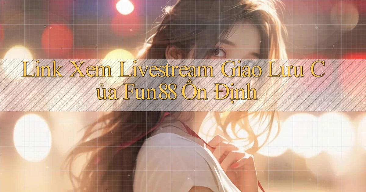 link xem livestream giao lưu của fun88 ổn định