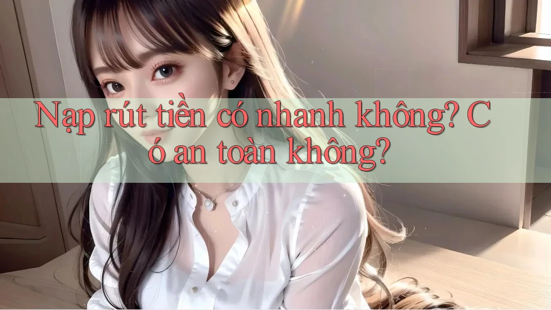 Nạp rút tiền có nhanh không? Có an toàn không?