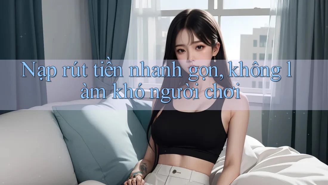 Nạp rút tiền nhanh gọn, không làm khó người chơi
