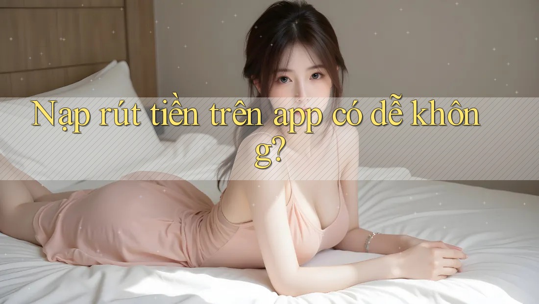 Nạp rút tiền trên app có dễ không?