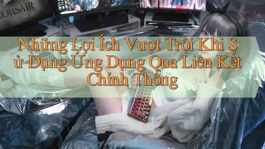 Những Lợi Ích Vượt Trội Khi Sử Dụng Ứng Dụng Qua Liên Kết Chính Thống