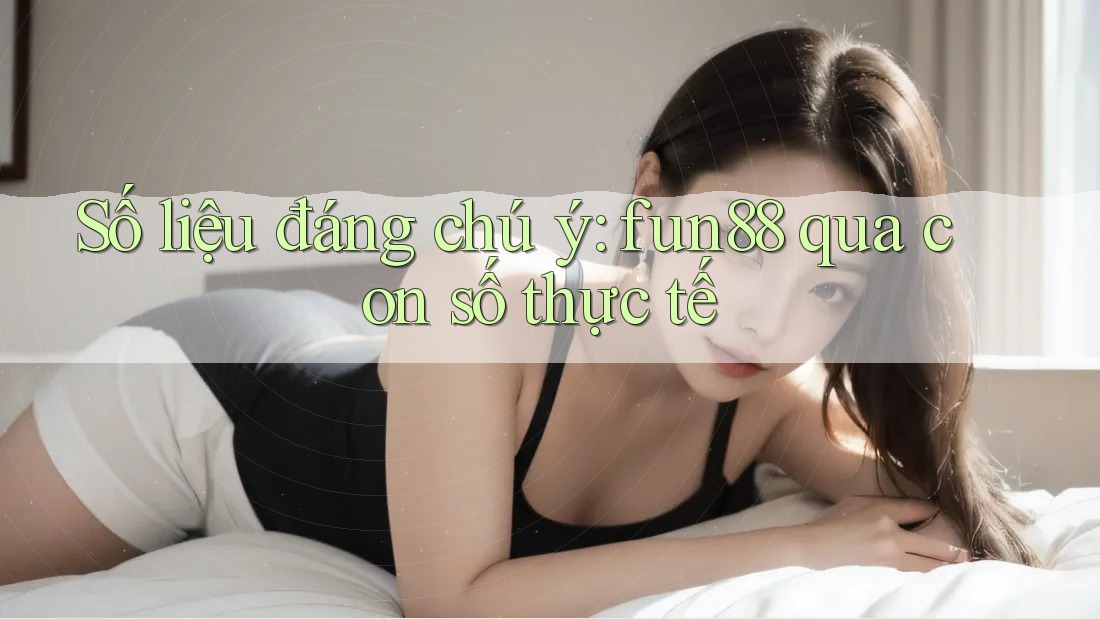 Số liệu đáng chú ý: fun88 qua con số thực tế