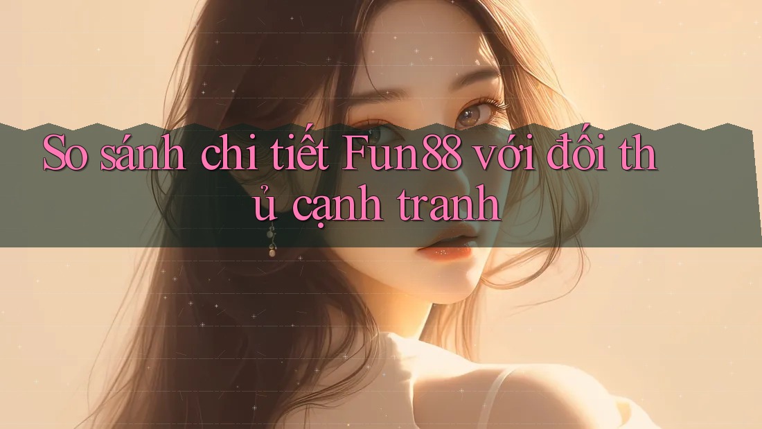 So sánh chi tiết Fun88 với đối thủ cạnh tranh