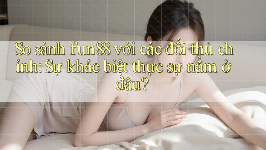 So sánh fun88 với các đối thủ chính: Sự khác biệt thực sự nằm ở đâu?