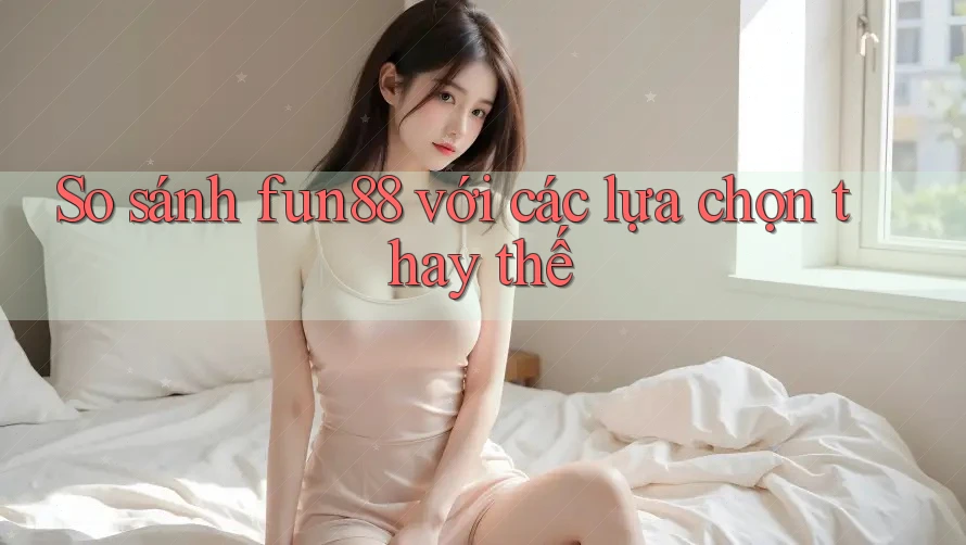 So sánh fun88 với các lựa chọn thay thế