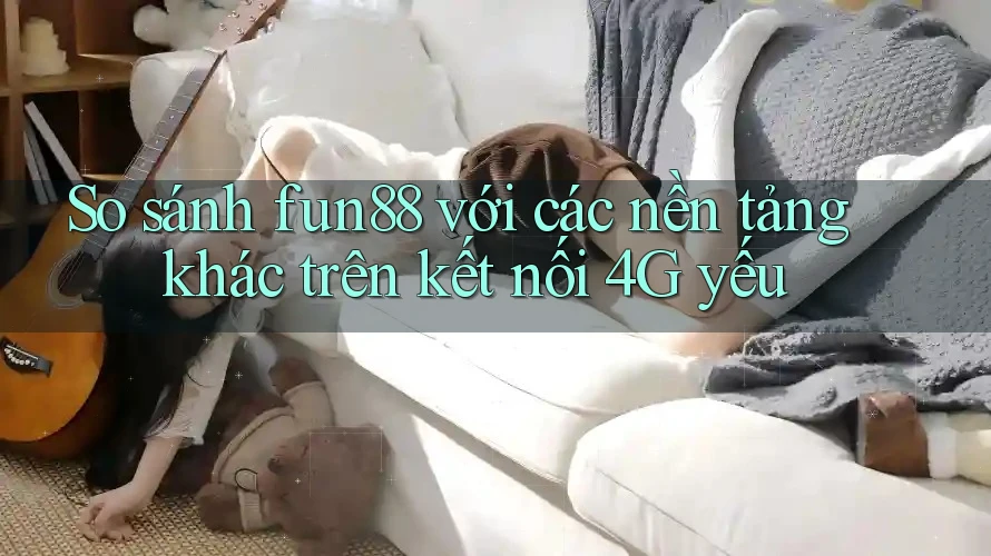 So sánh fun88 với các nền tảng khác trên kết nối 4G yếu