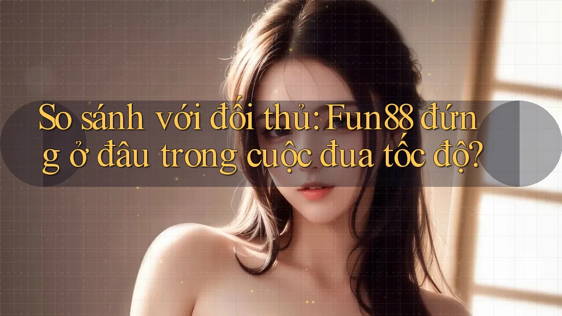 So sánh với đối thủ: Fun88 đứng ở đâu trong cuộc đua tốc độ?