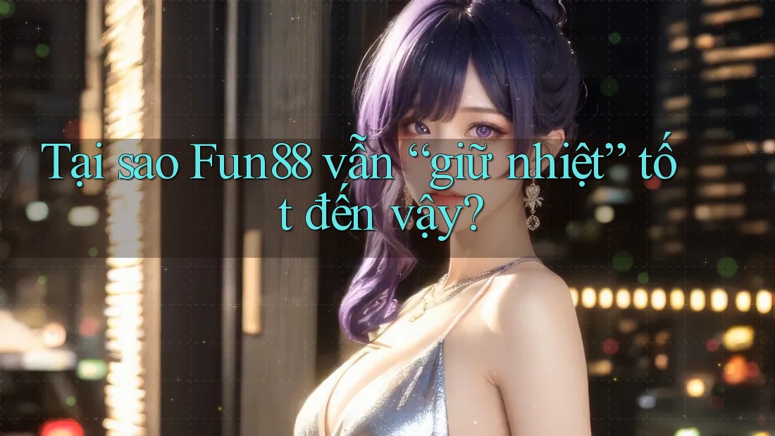 Tại sao Fun88 vẫn “giữ nhiệt” tốt đến vậy?