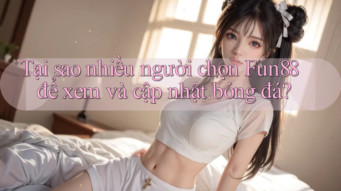 Tại sao nhiều người chọn Fun88 để xem và cập nhật bóng đá?