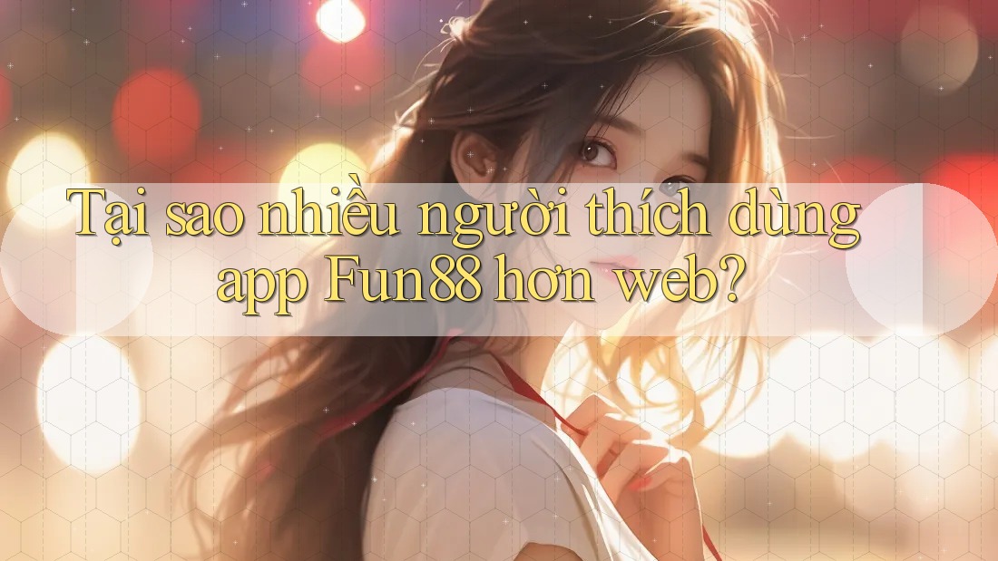 Tại sao nhiều người thích dùng app Fun88 hơn web?