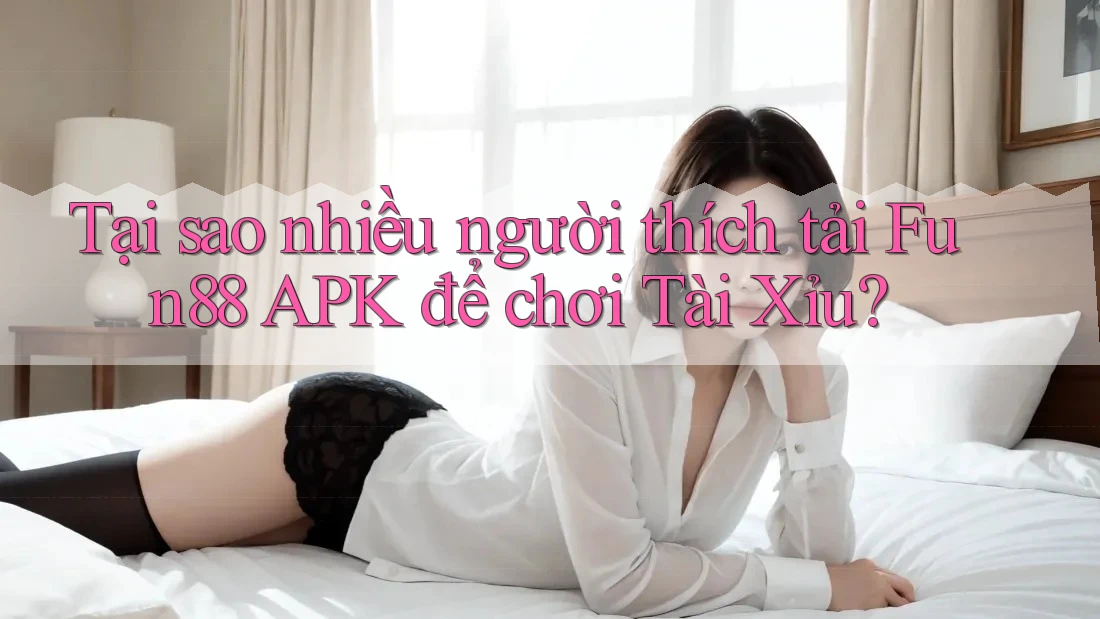Tại sao nhiều người thích tải Fun88 APK để chơi Tài Xỉu?