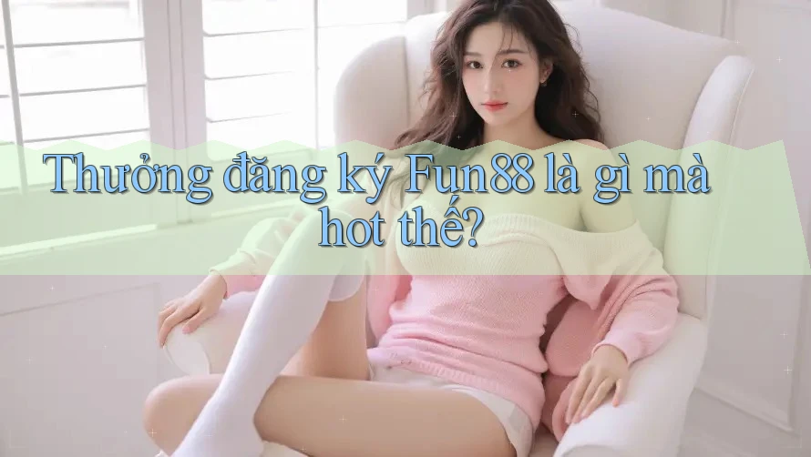 Thưởng đăng ký Fun88 là gì mà hot thế?