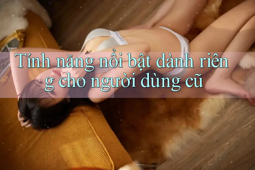 Tính năng nổi bật dành riêng cho người dùng cũ