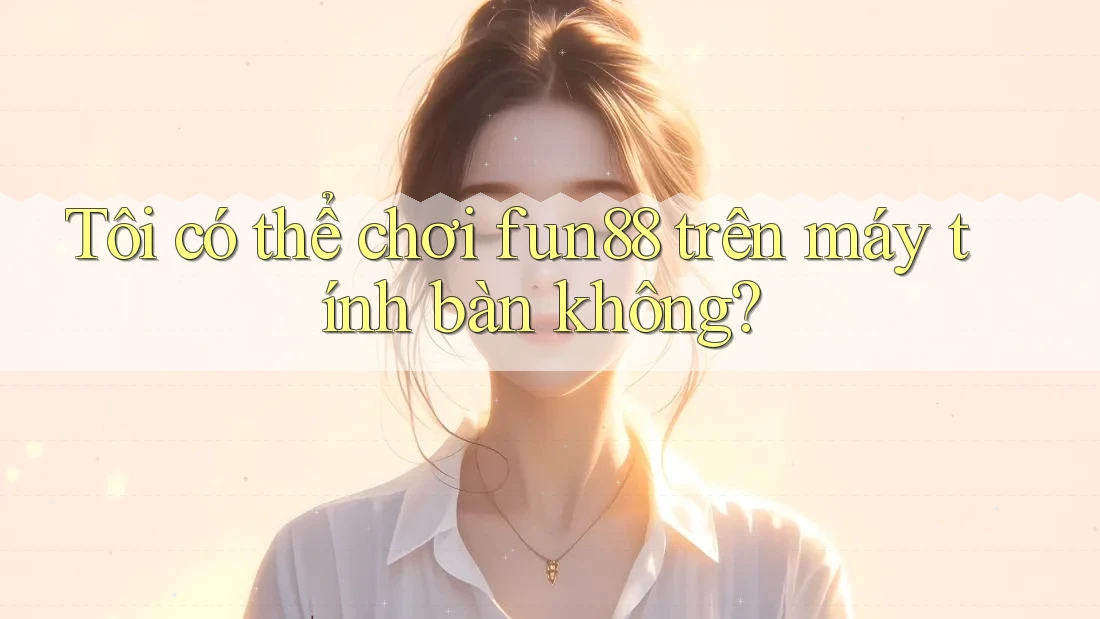 Tôi có thể chơi fun88 trên máy tính bàn không?
