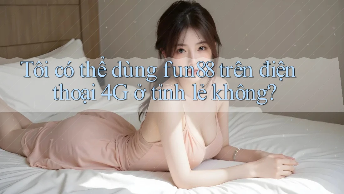 Tôi có thể dùng fun88 trên điện thoại 4G ở tỉnh lẻ không?