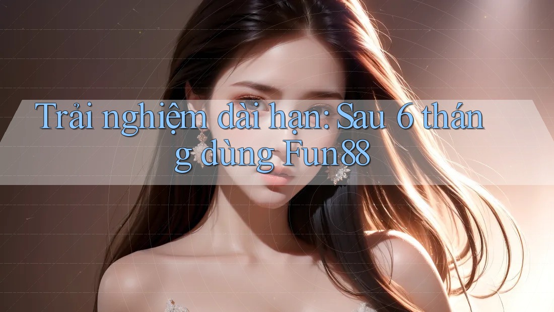 Trải nghiệm dài hạn: Sau 6 tháng dùng Fun88
