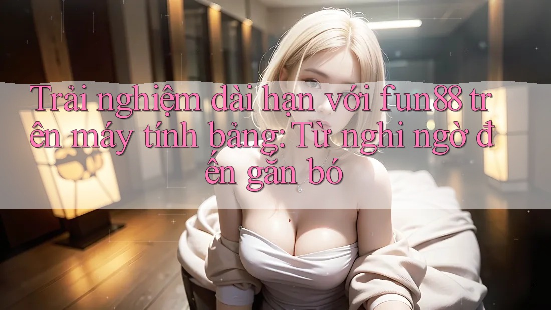 Trải nghiệm dài hạn với fun88 trên máy tính bảng: Từ nghi ngờ đến gắn bó Trải nghiệm dài hạn với fun88 trên máy tính bảng: Từ nghi ngờ đến gắn bó