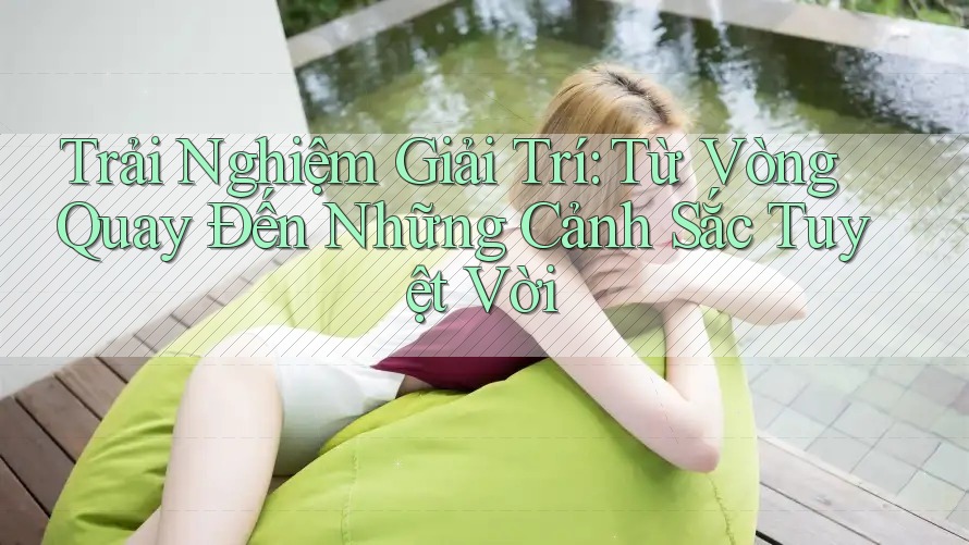 Trải Nghiệm Giải Trí: Từ Vòng Quay Đến Những Cảnh Sắc Tuyệt Vời