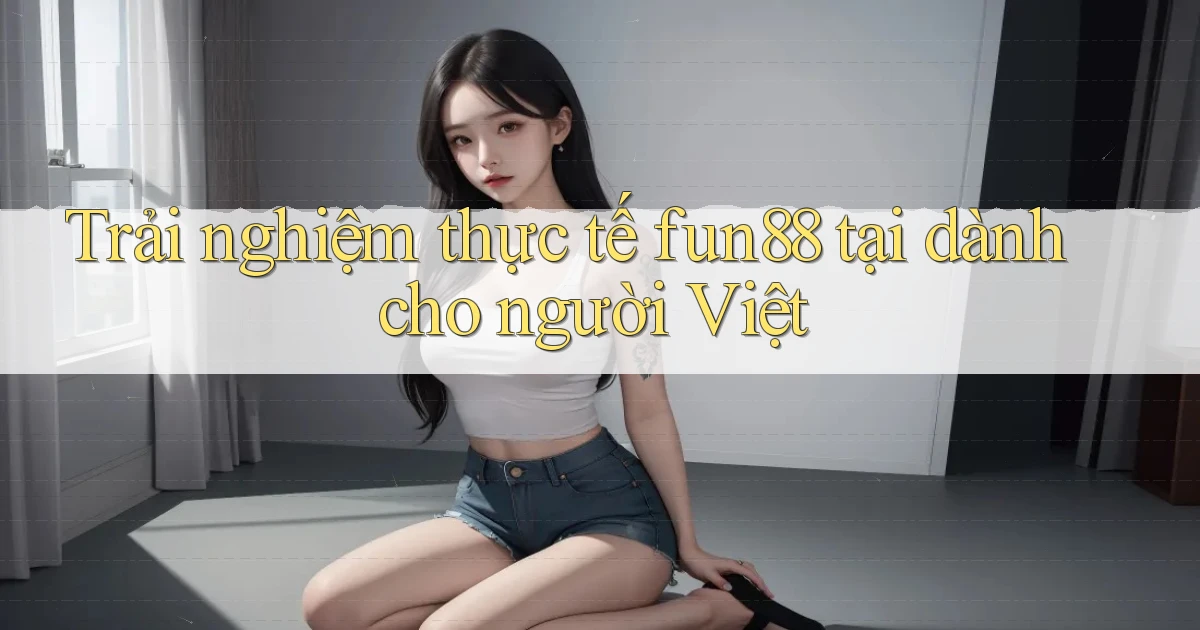 Trải nghiệm thực tế fun88 tại dành cho người Việt
