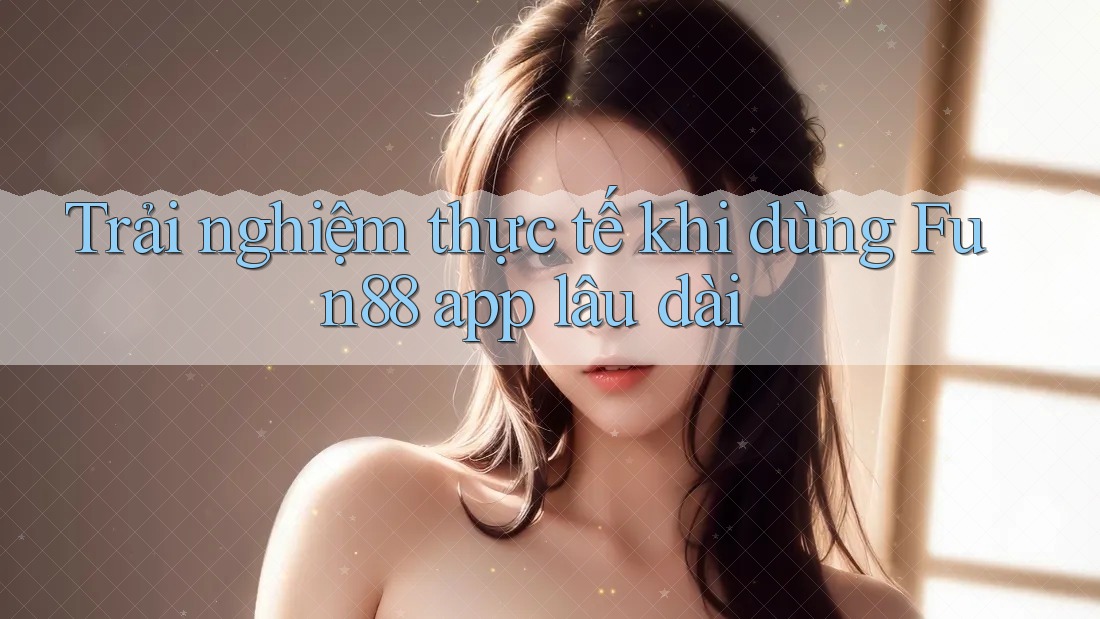 Trải nghiệm thực tế khi dùng Fun88 app lâu dài