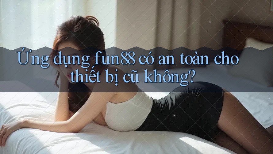 Ứng dụng fun88 có an toàn cho thiết bị cũ không?