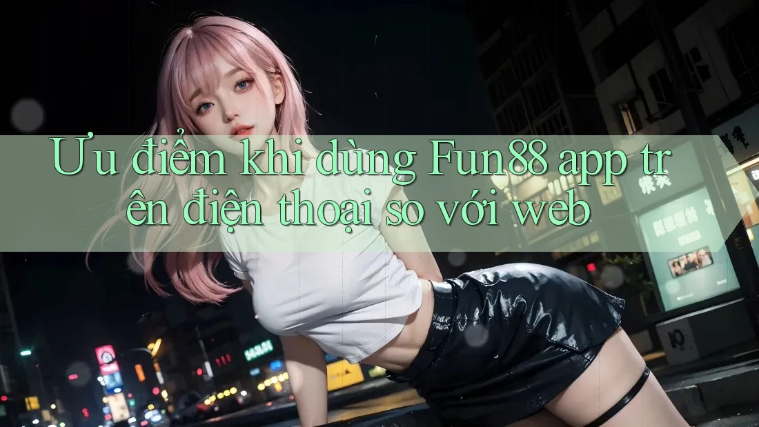 Ưu điểm khi dùng Fun88 app trên điện thoại so với web