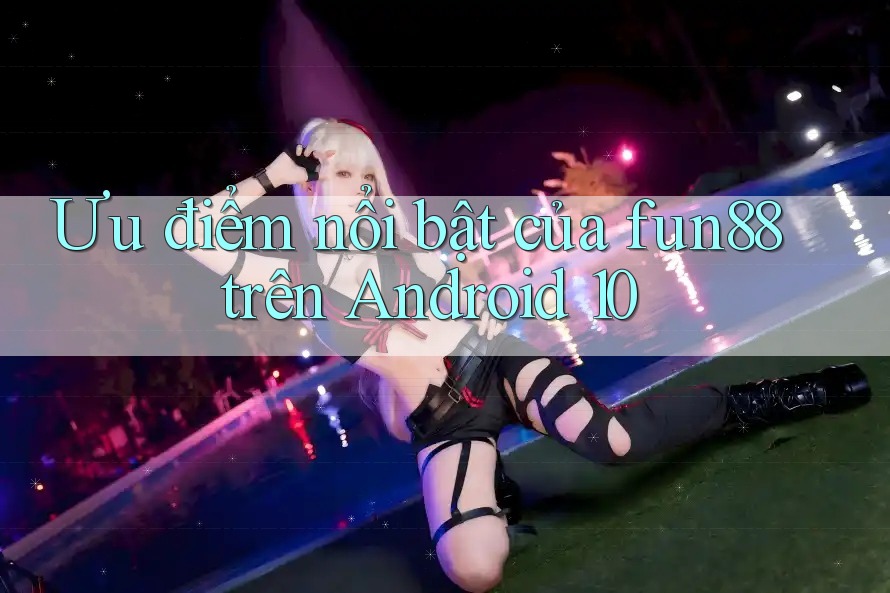 Ưu điểm nổi bật của fun88 trên Android 10