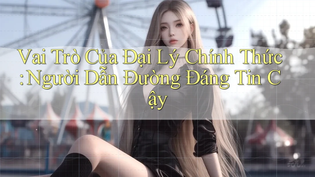 Vai Trò Của Đại Lý Chính Thức: Người Dẫn Đường Đáng Tin Cậy