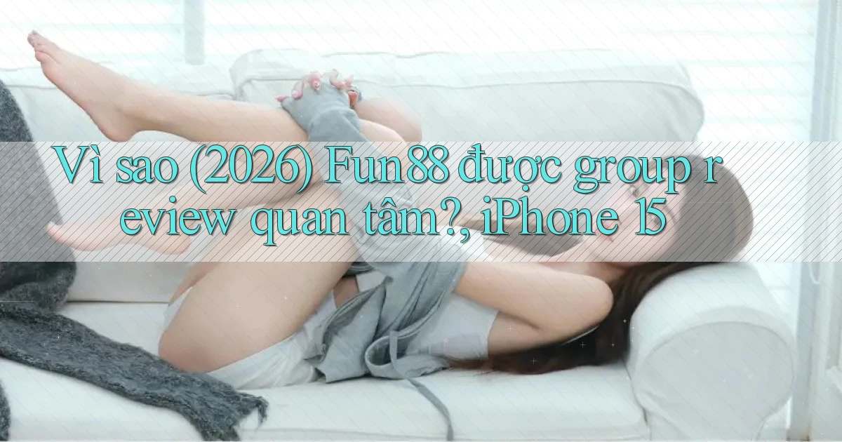 Vì sao (2026) Fun88 được group review quan tâm, iPhone 15