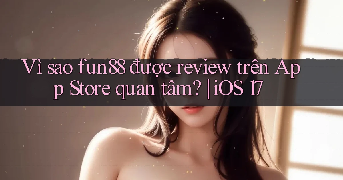VÌ sao fun88 được review trên App Store quan tâm iOS 17
