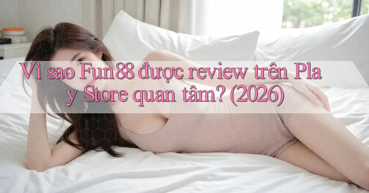 Vì sao Fun88 được review trên Play Store quan tâm (2026)