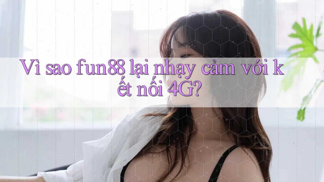 Vì sao fun88 lại nhạy cảm với kết nối 4G?
